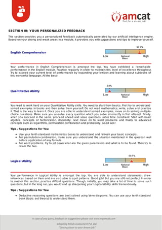 English Comprehension
Quantitative Ability
Logical Ability
SECTION III: YOUR PERSONALIZED FEEDBACK
This section provides you a personalized feedback automatically generated by our artificial intelligence engine.
Based on your strong and weak areas in a module, it provides you with suggestions and tips to improve yourself.
Your performance in English Comprehension is amongst the top. You have exhibited a remarkable
performance in the English module. Practice regularly in order to maintain this level of excellence throughout.
Try to exceed your current level of performance by expanding your lexicon and learning about subtleties of
this wonderful language. All the best!
You need to work hard on your Quantitative Ability skills. You need to start from basics. First try to understand
solved examples in books and then solve them yourself. Do not read mathematics; write, solve and practice
it. That is the way to learn it. Once you are able to understand solved examples, move on to solving multiple-
choice questions. Make sure you re-solve every question which you solve incorrectly in first attempt. Finally,
when you succeed in the same, proceed ahead and solve questions under time constraint. Start with basic
algebra, concepts of factorization, divisibility; next move on to word problems and finally to advanced
concepts such as logarithms, permutation-combination and probability. Good luck!
Tips / Suggestions for You
Use your tenth standard mathematics books to understand and refresh your basic concepts.
For permutation-combination, make sure you understand the situation mentioned in the question well
before application of any formula.
For word problems, try to jot down what are the given parameters and what is to be found. Then try to
relate the two.
Your performance in Logical Ability is amongst the top. You are able to understand statements, draw
inferences based on them and are also able to spot patterns. Good job! But you are still not perfect. In order
to master this section, practice difficult questions. Though, initially, you may take a lot of time to solve such
questions, but in the long run, you would end up sharpening your Logical Ability skills tremendously.
Tips / Suggestions for You
Deductive reasoning questions are best solved using Venn diagrams. You can use your tenth standard
book (topic: set theory) to understand them.
 