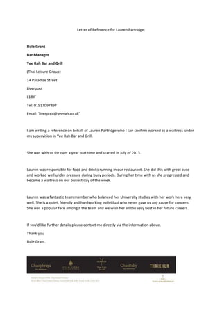 Letter of Reference for Lauren Partridge:
Dale Grant
Bar Manager
Yee Rah Bar and Grill
(Thai Leisure Group)
14 Paradise Street
Liverpool
L18JF
Tel: 01517097897
Email: ‘liverpool@yeerah.co.uk’
I am writing a reference on behalf of Lauren Partridge who I can confirm worked as a waitress under
my supervision in Yee Rah Bar and Grill.
She was with us for over a year part time and started in July of 2013.
Lauren was responsible for food and drinks running in our restaurant. She did this with great ease
and worked well under pressure during busy periods. During her time with us she progressed and
became a waitress on our busiest day of the week.
Lauren was a fantastic team member who balanced her University studies with her work here very
well. She is a quiet, friendly and hardworking individual who never gave us any cause for concern.
She was a popular face amongst the team and we wish her all the very best in her future careers.
If you’d like further details please contact me directly via the information above.
Thank you
Dale Grant.
 