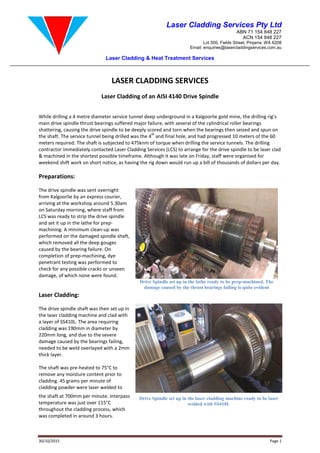 Laser Cladding & Heat Treatment Services
30/10/2015
LASER CLADDING SERVICES
Laser Cladding of an AISI 41
While drilling a 4 metre diameter service
main drive spindle thrust bearings suffered
shattering, causing the drive spindle
the shaft. The service tunnel being drilled was the 4
meters required. The shaft is subjected to 475knm of torque when drilling the service tunnels.
contractor immediately contacted Laser Cladding Services
& machined in the shortest possible timeframe. Although it was late on Friday, staff were organised for
weekend shift work on short notice, as having the rig down would run up a bill of thousands of doll
Preparations:
The drive spindle was sent overnight
from Kalgoorlie by an express courier
arriving at the workshop around 5.30am
on Saturday morning, where staff from
LCS was ready to strip the drive spindle
and set it up in the lathe for prep-
machining. A minimum clean-up was
performed on the damaged spindle shaft,
which removed all the deep gouges
caused by the bearing failure. On
completion of prep-machining, dye
penetrant testing was performed to
check for any possible cracks or unseen
damage, of which none were found.
Laser Cladding:
The drive spindle shaft was then set up in
the laser cladding machine and clad with
a layer of SS410L. The area requiring
cladding was 190mm in diameter by
220mm long, and due to the severe
damage caused by the bearings failing
needed to be weld overlayed with a 2mm
thick layer.
The shaft was pre-heated to 75°C to
remove any moisture content prior to
cladding. 45 grams per minute of
cladding powder were laser welded to
the shaft at 700mm per minute. Interpass
temperature was just over 115°C
throughout the cladding process, which
was completed in around 3 hours.
Laser Cladding Services Pty Ltd
Lot 500, Fields
Email: enquiries@lasercladdingservices.com.au
Laser Cladding & Heat Treatment Services
LASER CLADDING SERVICES
Laser Cladding of an AISI 4140 Drive Spindle
service tunnel deep underground in a Kalgoorlie gold mine,
suffered major failure, with several of the cylindrical rolle
the drive spindle to be deeply scored and torn when the bearings then seized and spun on
being drilled was the 4
th
and final hole, and had progressed 10 meters of the 60
The shaft is subjected to 475knm of torque when drilling the service tunnels.
immediately contacted Laser Cladding Services (LCS) to arrange for the drive spindle to be laser clad
& machined in the shortest possible timeframe. Although it was late on Friday, staff were organised for
weekend shift work on short notice, as having the rig down would run up a bill of thousands of doll
The drive spindle was sent overnight
by an express courier,
arriving at the workshop around 5.30am
staff from
ready to strip the drive spindle
up was
performed on the damaged spindle shaft,
which removed all the deep gouges
machining, dye
penetrant testing was performed to
any possible cracks or unseen
, of which none were found.
spindle shaft was then set up in
and clad with
. The area requiring
in diameter by
, and due to the severe
s failing,
overlayed with a 2mm
heated to 75°C to
remove any moisture content prior to
cladding powder were laser welded to
Interpass
, which
Drive Spindle set up in the laser cladding machine ready to be laser
welded with SS410L
Drive Spindle set up in the lathe ready to be prep
damage caused by the thrust bearings failing
Laser Cladding Services Pty Ltd
ABN 71 154 848 227
ACN 154 848 227
Lot 500, Fields Street, Pinjarra, WA 6208
enquiries@lasercladdingservices.com.au
Page 1
deep underground in a Kalgoorlie gold mine, the drilling rig’s
cylindrical roller bearings
then seized and spun on
and final hole, and had progressed 10 meters of the 60
The shaft is subjected to 475knm of torque when drilling the service tunnels. The drilling
spindle to be laser clad
& machined in the shortest possible timeframe. Although it was late on Friday, staff were organised for
weekend shift work on short notice, as having the rig down would run up a bill of thousands of dollars per day.
laser cladding machine ready to be laser
lathe ready to be prep-machined. The
s failing is quite evident
 