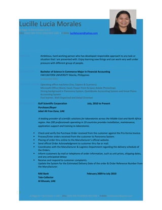 Lucille Lucia Morales
Al Rigga St.Deira,Dubai.U.A.E.
CELL (050) 568-7314/ (056) 403-1382 • E-MAIL lucilleluciam@yahoo.com
PROFILE Ambitious, hard working person who has developed responsible approach to any task or
situation that I am presented with. Enjoy learning new things and can work very well under
pressure with different group of people.
EDUCATION Bachelor of Science in Commerce Major in Financial Accounting
FAR EASTERN UNIVERSITY Manila, Philippines
Graduated 2001
QUALIFICATION Operating office machines (Fax, Copiers & Scanners)
Microsoft Office (Word, Excel, Power Point & basic Adobe Photoshop)
Strong background in Panorama System, QuickBooks Accounting System and Great Plains
Accounting System
Fast learner, Well Organized and Detail Oriented
EXPERIENCE Gulf Scientific Corporation July, 2010 to Present
Purchaser/Buyer
Jebel Ali Free Zone, UAE
A leading provider of scientific solutions for laboratories across the Middle East and North Africa
region. Has 200 professionals operating in 10 countries provides installation, maintenance,
application support and training to laboratories.
 Check and verify the Purchase Order received from the customer against the Pro-forma Invoice.
 Process/Enter orders received from the customer to Panorama System.
 Placing of order thru online to the Manufacturer’s official website.
 Send official Order Acknowledgment to customer thru fax or mail.
 Coordinates with the Manufacturer & Logistics Department regarding the delivery schedule of
the Orders.
 Inform customers by mail or telephone of order information, such as unit prices, shipping dates,
and any anticipated delays
 Receive and respond to customer complaints.
Update the System for the Estimated Delivery Date of the order & Order Reference Number from
the Manufacturer.
RAK Bank February 2009 to July 2010
Tele-Collector
Al Ghusais, UAE
1
Al Rigga St • Deira Dubai • UAE • CELL (050) 568 7314/(056) 403-1382 • E-MAIL lucilleluciam@yahoo.com
 