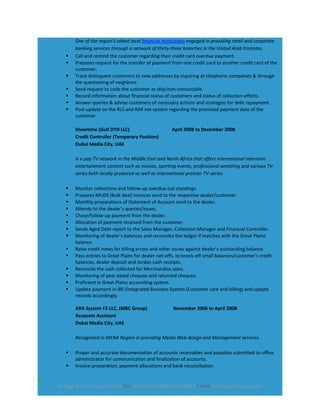 One of the region’s oldest local financial institutions engaged in providing retail and corporate
banking services through a network of thirty-three branches in the United Arab Emirates.
 Call and remind the customer regarding their credit card overdue payment.
 Prepares request for the transfer of payment from one credit card to another credit card of the
customer.
 Trace delinquent customers to new addresses by inquiring at telephone companies & through
the questioning of neighbors.
 Send request to code the customer as skip/non-contactable.
 Record information about financial status of customers and status of collection efforts.
 Answer queries & advise customers of necessary actions and strategies for debt repayment.
 Post update on the RLS and RAK net system regarding the promised payment date of the
customer.
Showtime (Gulf DTH LLC) April 2008 to December 2008
Credit Controller (Temporary Position)
Dubai Media City, UAE
Is a pay TV network in the Middle East and North Africa that offers international television
entertainment content such as movies, sporting events, professional wrestling and various TV-
series both locally produced as well as international premier TV-series.
 Monitor collections and follow-up overdue out standings.
 Prepares MUDS (Bulk deal) invoices send to the respective dealer/customer.
 Monthly preparations of Statement of Account send to the dealer.
 Attends to the dealer’s queries/issues.
 Chase/follow-up payment from the dealer.
 Allocation of payment received from the customer.
 Sends Aged Debt report to the Sales Manager, Collection Manager and Financial Controller.
 Monitoring of dealer’s balances and reconciles the ledger if matches with the Great Plains
balance.
 Raise credit notes for billing errors and other issues against dealer’s outstanding balance.
 Pass entries to Great Plains for dealer net-offs, to knock-off small balances/customer’s credit
balances, dealer deposit and Jordan cash receipts.
 Reconcile the cash collected for Merchandise sales.
 Monitoring of post dated cheques and returned cheques.
 Proficient in Great Plains accounting system.
 Update payment in IBS (Integrated Business System (Customer care and billing) and update
records accordingly.
ARA System FZ-LLC, (MBC Group) November 2006 to April 2008
Accounts Assistant
Dubai Media City, UAE
Recognized in MENA Region in providing Media Web design and Management services.
 Proper and accurate documentation of accounts receivables and payables submitted to office
administrator for communication and finalization of accounts.
 Invoice preparation, payment allocations and bank reconciliation.
2
Al Rigga St • Deira Dubai • UAE • CELL (050) 568 7314/(056) 403-1382 • E-MAIL lucilleluciam@yahoo.com
 