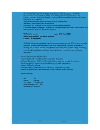  Monitoring of (a) debtor’s ending balances and submitted to the person-in-charge to
communicate / chase for payment; (b) creditor’s balances to facilitate due payments.
 Payment processes of authorized supplier invoices and other miscellaneous payments; cheque
preparation up to releasing.
 Expense claim / reimbursement processes for staff and executives.
 Managing / monitoring of Fixed Assets record.
 Preparation and analysis of a Cash Flow statement and evaluate trends.
 Coordinate and established good relationships with different types of people from different level
of organizations inside and outside the company.
SPI Publisher Services August 2001-March 2006
Quality Assurance Staff cum Admin Assistant
Calamba City, Philippines
SPi Global Solutions provides a variety of business process outsourcing (BPO) services, primarily
in support of financial services, health care, legal, and publishing functions. SPi divides its
offerings into four main buckets: content editorial and production; content coding, abstracting,
and indexing (including electronic data discovery); content transcription; and transaction
processing.
 Monitor and control the files for release
 Supervised all quality related inspections assigned in the project
 Analysis and evaluation of different client specifications according to respective projects
 Coordinates with the project manager and department heads regarding the
status of the files for delivery
 Communicate with the client regarding the files for release and for re-send
 Assigned on a special team who prepares the report of billing send to the client
Personal Dossiers
Age : 35
Gender : Female
Visa status : Transferrable
Expected Salary : AED 7,000
Notice Period : 1 month
3
Al Rigga St • Deira Dubai • UAE • CELL (050) 568 7314/(056) 403-1382 • E-MAIL lucilleluciam@yahoo.com
 