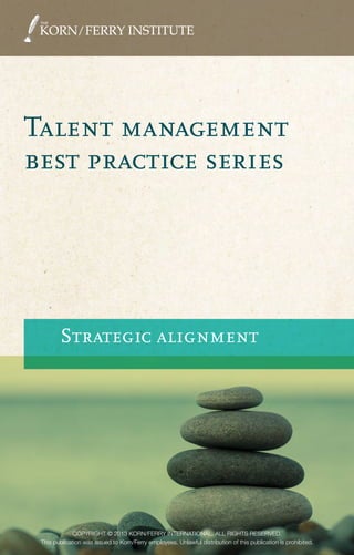 Talent management
best practice series
Strategic alignment
Talentmanagementbestpracticeseries:StrategicalignmentTheKorn/FerryInstitute
COPYRIGHT © 2013 KORN/FERRY INTERNATIONAL. ALL RIGHTS RESERVED.
This publication was issued to Korn/Ferry employees. Unlawful distribution of this publication is prohibited.
About the Korn/Ferry Institute
The Korn/Ferry Institute generates forward-
thinking research and viewpoints that illuminate
how talent advances business strategy. Since
its founding in 2008, the institute has published
scores of articles, studies, and books that explore
global best practices in organizational leadership
and human capital development.
About Korn/Ferry International
Korn/Ferry International is a premier global
provider of talent management solutions, with a
presence throughout the Americas, Asia Pacific,
Europe, the Middle East and Africa. The firm
delivers solutions and resources that help clients
cultivate greatness through the design, building
and attraction of their talent.
Visit www.kornferry.com for more information
on Korn/Ferry International, and
www.kornferryinstitute.com for thought
leadership, intellectual property, and research.
COPYRIGHT © 2013 KORN/FERRY INTERNATIONAL. ALL RIGHTS RESERVED.
This publication was issued to Korn/Ferry employees. Unlawful distribution of this publication is prohibited.
 