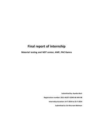 Final report of internship
Material testing and NDT center, AMF, PAC Kamra
Submitted by: Ayesha Butt
Registration number: 2011-NUST-SCME-BE-Mtl-98
Internship duration: 14-7-2014 to 25-7-2014
Submitted to: Sir Khurram Rehman
 