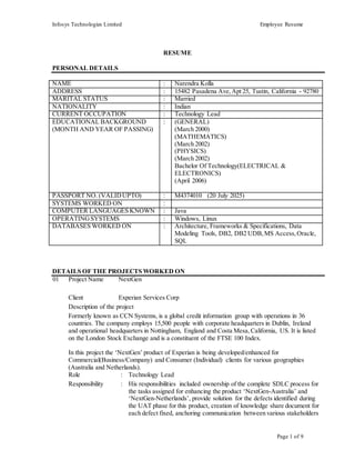 Infosys Technologies Limited Employee Resume
Page 1 of 9
RESUME
PERSONAL DETAILS
NAME : Narendra Kolla
ADDRESS : 15482 Pasadena Ave,Apt 25, Tustin, California - 92780
MARITAL STATUS : Married
NATIONALITY : Indian
CURRENT OCCUPATION : Technology Lead
EDUCATIONAL BACKGROUND
(MONTH AND YEAR OF PASSING)
: (GENERAL)
(March 2000)
(MATHEMATICS)
(March 2002)
(PHYSICS)
(March 2002)
Bachelor Of Technology(ELECTRICAL &
ELECTRONICS)
(April 2006)
PASSPORT NO. (VALIDUPTO) : M4374010 (20 July 2025)
SYSTEMS WORKED ON :
COMPUTER LANGUAGES KNOWN : Java
OPERATINGSYSTEMS : Windows, Linux
DATABASES WORKED ON : Architecture, Frameworks & Specifications, Data
Modeling Tools, DB2, DB2 UDB,MS Access, Oracle,
SQL
DETAILS OF THE PROJECTS WORKED ON
01 Project Name NextGen
Client Experian Services Corp
Description of the project
Formerly known as CCN Systems, is a global credit information group with operations in 36
countries. The company employs 15,500 people with corporate headquarters in Dublin, Ireland
and operational headquarters in Nottingham, England and Costa Mesa,California, US. It is listed
on the London Stock Exchange and is a constituent of the FTSE 100 Index.
In this project the ‘NextGen’ product of Experian is being developed/enhanced for
Commercial(Business/Company) and Consumer (Individual) clients for various geographies
(Australia and Netherlands).
Role : Technology Lead
Responsibility : His responsibilities included ownership of the complete SDLC process for
the tasks assigned for enhancing the product ‘NextGen-Australia’ and
‘NextGen-Netherlands’, provide solution for the defects identified during
the UAT phase for this product, creation of knowledge share document for
each defect fixed, anchoring communication between various stakeholders
 
