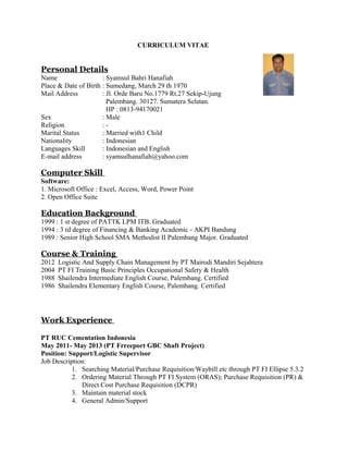 CURRICULUM VITAE 
Personal Details 
Name : Syamsul Bahri Hanafiah 
Place & Date of Birth : Sumedang, March 29 th 1970 
Mail Address : Jl. Orde Baru No.1779 Rt.27 Sekip-Ujung 
Palembang. 30127. Sumatera Selatan. 
HP : 0813-94170021 
Sex : Male 
Religion : - 
Marital Status : Married with1 Child 
Nationality : Indonesian 
Languages Skill : Indonesian and English 
E-mail address : syamsulhanafiah@yahoo.com 
Computer Skill 
Software: 
1. Microsoft Office : Excel, Access, Word, Power Point 
2. Open Office Suite 
Education Background 
1999 : 1 st degree of PATTK LPM ITB. Graduated 
1994 : 3 rd degree of Financing & Banking Academic - AKPI Bandung 
1989 : Senior High School SMA Methodist II Palembang Major. Graduated 
Course & Training 
2012 Logistic And Supply Chain Management by PT Mairodi Mandiri Sejahtera 
2004 PT FI Training Basic Principles Occupational Safety & Health 
1988 Shailendra Intermediate English Course, Palembang. Certified 
1986 Shailendra Elementary English Course, Palembang. Certified 
Work Experience 
PT RUC Cementation Indonesia 
May 2011- May 2013 (PT Frreeport GBC Shaft Project) 
Position: Support/Logistic Supervisor 
Job Description: 
1. Searching Material/Purchase Requisition/Waybill etc through PT FI Ellipse 5.3.2 
2. Ordering Material Through PT FI System (ORAS); Purchase Requisition (PR) & 
Direct Cost Purchase Requisition (DCPR) 
3. Maintain material stock 
4. General Admin/Support 
 