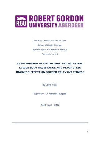 i
Faculty of Health and Social Care
School of Health Sciences
Applied Sport and Exercise Science
Research Project
A COMPARISON OF UNILATERAL AND BILATERAL
LOWER BODY RESISTANCE AND PLYOMETRIC
TRAINING EFFECT ON SOCCER RELEVANT FITNESS
By David J Kidd
Supervisor: Dr Katherine Burgess
Word Count - 8492
 