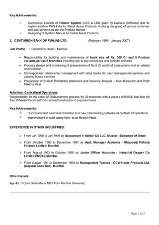 Page 3 of 3
Key Achievements:
 Successful Launch of Finone System (LOS & LMS given by Nucleus Software) and its
implementation PAN India for Retail Asset Products involving designing of various schemes
and sub-scheme as per the Product Manual
 Designing of System Manual for Retail Asset Products
3. CENTURION BANK OF PUNJAB LTD. (February 1999 - January 2007)
Job Profile : Operations Head – Mumbai.
 Responsibility for building and maintenance of book size of Rs. 300 Cr and 5 Product
variants across 5 branches including day to day processes and periodic activities.
 Process design and monitoring of presentment of Rs.5 Cr worth of transactions and its related
reconciliation.
 Correspondent relationship management with other banks for cash management services and
clearing house services
 Preparation of Branch Profitability Statement and Variance Analysis – Cost Reduction and Profit
Maximization
Activities: Centralized Operations
Responsibility for the setup of Disbursement process for 29 branches with a volume of 60,000 loan files for
Two Wheeler/Personal/Commercial/Construction Equipment loans
Key Achievements:
 Successful and seamless transition to a new core banking software at centralized operations
 Improvement in audit rating from to as Branch Head
EXPERIENCE IN OTHER INDUSTRIES:
 From Jan 1998 to Jan 1999 as Accountant in Ashtar Co LLC, Muscat –Sultanate of Oman
 From October 1995 to December 1997 as Asst. Manager Accounts - Shapoorji Pallonji
Finance Limited, Mumbai
 From August 1993 to October 1995 as Junior Officer Accounts - Industrial Oxygen Co
Limited (INOX), Mumbai
 From August 1991 to September 1993 as Management Trainee - DCW Home Products Ltd.
(Captain Cook Salt), Mumbai
Other Details:
Age 43, B.Com Graduate in 1991 from Mumbai University
 