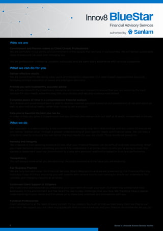 Who we are
Commitment and Passion makes us Client Centric Professionals
We are confident in our ability and commitment of the people that we have in our business. We will deliver sustainable
value to everyone we work with including you.
We are professional, innovative, dynamic individuals and we want every experience with us to be a pleasure.
What we can do for you
Deliver effective results
We are committed to delivering clear, quick and thoughtful responses. Our team-based organizational structure
facilitates prompt resolution of issues and intelligent decisions.
Provide you with trustworthy, accurate advice
We actively research the investment, insurance and retirement markets to ensure that you are receiving the best
solution for your needs while ensuring that your privacy and security is always maintained.
Complete peace of mind in a comprehensive financial analysis
Our diverse and experienced team is able to develop creative solutions based on our assessment of risk and return as
well as your individual needs, rather than trying to sell a product.
Help you to become the best you can be
In order to help you grow it is paramount that you connect and interact with our staff at all levels. Involvement is the key.
What we do
Our approach is underpinned by a real commitment to building long-term relationships with our clients to ensure we
can deliver “added value” through a greater understanding of your specific needs and financial goals. We can take a
long term view by ensuring that we deliver the best results for you, our client. These results are based on :
Honesty and Integrity
We understand that selecting someone to look after your financial freedom can be difficult and time-consuming. When
you make decisions about something you don’t fully understand, it all comes down to who you’re going to trust. Our
success is dependent upon our commitment to a long term personal relationship based on trust and performance.
Transparency
You will always know what you are receiving, the costs involved and the value you are receiving.
Fair Business Practice
We are fully licensed under the Financial Services Board Regulations and we are governed by the Financial Planning
Institute’s Code of Ethics providing you with experts who receive continuous training to ensure we understand this
complex and changing industry at all times.
Continued Client Support & Diligence
We invest time and resources to understand your real needs through your eyes. Our team has worked and lived
extensively in this environment and has faced the day to day challenges that you face. We therefore have a deeper
understanding of your needs and this allows us to share best practices and innovations with you.
Funatical Professionals
Client satisfaction is at the heart of every contact. It’s our passion. So much so that we treat every client like they’re our
only client. We respect you, our client and appreciate that no-one knows you and your financial circumstances like you do.
1
Innov8
Sanlam is a Licensed Financial Services Provider
 