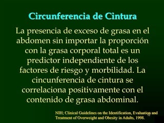 10
Circunferencia de Cintura
La presencia de exceso de grasa en el
abdomen sin importar la proporción
con la grasa corporal total es un
predictor independiente de los
factores de riesgo y morbilidad. La
cincunferencia de cintura se
correlaciona positivamente con el
contenido de grasa abdominal.
NIH; Clinical Guidelines on the Identification, Evaluation and
Treatment of Overweight and Obesity in Adults, 1998.
 