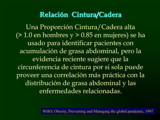 12
Relación Cintura/Cadera
Una Proporción Cintura/Cadera alta
(> 1.0 en hombres y > 0.85 en mujeres) se ha
usado para identificar pacientes con
acumulación de grasa abdominal, pero la
evidencia reciente sugiere que la
circunferencia de cintura por si sola puede
proveer una correlación más práctica con la
distribución de grasa abdominal y las
enfermedades relacionadas.
WHO; Obesity, Preventing and Managing the global pandemic, 1997
 