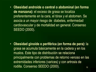 16
• Obesidad androide o central o abdominal (en forma
de manzana): el exceso de grasa se localiza
preferentemente en la cara, el tórax y el abdomen. Se
asocia a un mayor riesgo de diabetes, enfermedad
cardiovascular y de mortalidad en general. Consenso
SEEDO (2000).
• Obesidad ginoide o periférica (en forma de pera): la
grasa se acumula básicamente en la cadera y en los
muslos. Este tipo de distribución se relaciona
principalmente con problemas de retorno venoso en las
extremidades inferiores (varices) y con artrosis de
rodilla. Consenso SEEDO (2000).
 