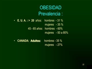 22
OBESIDAD
Prevalencia :
• E. U. A. : > 20 años: hombres - 31 %
mujeres - 35 %
45 - 65 años: hombres - 60%
mujeres - 50 a 80%
• CANADA: Adultos: hombres - 35 %
mujeres - 27%
 