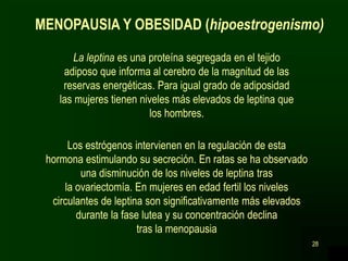 28
La leptina es una proteína segregada en el tejido
adiposo que informa al cerebro de la magnitud de las
reservas energéticas. Para igual grado de adiposidad
las mujeres tienen niveles más elevados de leptina que
los hombres.
MENOPAUSIA Y OBESIDAD (hipoestrogenismo)
Los estrógenos intervienen en la regulación de esta
hormona estimulando su secreción. En ratas se ha observado
una disminución de los niveles de leptina tras
la ovariectomía. En mujeres en edad fertil los niveles
circulantes de leptina son significativamente más elevados
durante la fase lutea y su concentración declina
tras la menopausia
 