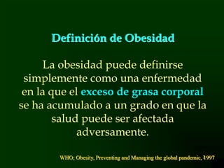 3
Definición de Obesidad
La obesidad puede definirse
simplemente como una enfermedad
en la que el exceso de grasa corporal
se ha acumulado a un grado en que la
salud puede ser afectada
adversamente.
WHO; Obesity, Preventing and Managing the global pandemic, 1997
 