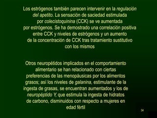 34
Los estrógenos también parecen intervenir en la regulación
del apetito. La sensación de saciedad estimulada
por colecistoquinina (CCK) se ve aumentada
por estrógenos. Se ha demostrado una correlación positiva
entre CCK y niveles de estrógenos y un aumento
de la concentración de CCK tras tratamiento sustitutivo
con los mismos
Otros neuropétidos implicados en el comportamiento
alimentario se han relacionado con ciertas
preferencias de las menopáusicas por los alimentos
grasos; así los niveles de galanina, estimulante de la
ingesta de grasas, se encuentran aumentados y los de
neuropéptido Y, que estimula la ingesta de hidratos
de carbono, disminuidos con respecto a mujeres en
edad fértil
 