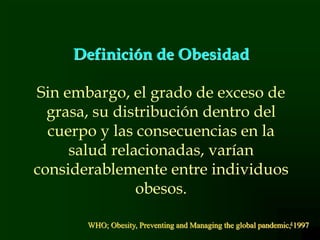 4
Definición de Obesidad
Sin embargo, el grado de exceso de
grasa, su distribución dentro del
cuerpo y las consecuencias en la
salud relacionadas, varían
considerablemente entre individuos
obesos.
WHO; Obesity, Preventing and Managing the global pandemic, 1997
 