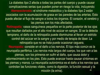 44
La diabetes tipo 2 afecta a todas las partes del cuerpo y puede causar
complicaciones serias que pueden poner en riesgo la vida, incluyendo:
Ateroesclerosis: el síndrome metabólico y la diabetes tipo 2 están
asociados con la acumulación de grasa en las paredes de las arterias. Esto
puede afectar el flujo de sangre a todos los órganos. El corazón, el cerebro y
las piernas son los más afectados.
Retinopatía: vasos sanguíneos pequeños en la parte posterior de los ojos
que resultan dañados por el alto nivel de azúcar en sangre. Si se la detecta
temprano, el daño de la retinopatía puede disminuirse al llevar un estricto
control del azúcar en la sangre y por medio de terapia de láser. La
retinopatía que no se trata puede ocasionar ceguera.
Neuropatía: consiste en el daño a los nervios. El tipo más común es la
neuropatía periférica. Los nervios más largos del cuerpo, los que van a las
piernas, son los primeros en sufrir el daño, que causa dolor y
adormecimiento en los pies. Esto puede avanzar hasta causar síntomas en
las piernas y manos. La neuropatía autonómica es el daño a los nervios que
controlan las funciones vitales, como la digestión, la función sexual y la
micción (la orina).
 
