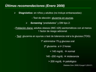  Diagnóstico: en niños y adultos (no incluye embarazadas):
- Test de elección: glucemia en ayunas.
 Screening “prediabetes” y DM tipo 2:
- Población diana: adultos obesos (IMC ≥25) asintomáticos con al menos
1 factor de riesgo adicional.
- Test: glucemia en ayunas o test de tolerancia oral a la glucosa (TOG)
1º administrar 75 g glucosa oral
2º glucemia a t= 2 horas:
< 140 mg/dL  normal
140 –200 mg/dL  intolerancia
> 200 mg/dL  patológico
Diabetes Care. 2008;31(suppl 1):S5-S11.
Últimas recomendaciones (Enero 2008)
 