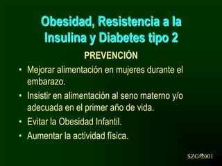 46
Obesidad, Resistencia a la
Insulina y Diabetes tipo 2
PREVENCIÓN
• Mejorar alimentación en mujeres durante el
embarazo.
• Insistir en alimentación al seno materno y/o
adecuada en el primer año de vida.
• Evitar la Obesidad Infantil.
• Aumentar la actividad física.
SZG-2001
 