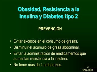 47
Obesidad, Resistencia a la
Insulina y Diabetes tipo 2
PREVENCIÓN
• Evitar excesos en el consumo de grasas.
• Disminuír el acúmulo de grasa abdominal.
• Evitar la administración de medicamentos que
aumentan resistencia a la insulina.
• No tener mas de 4 embarazos.
SZG-2001
 