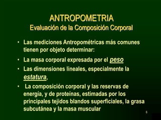 6
ANTROPOMETRIA
Evaluación de la Composición Corporal
• Las mediciones Antropométricas más comunes
tienen por objeto determinar:
• La masa corporal expresada por el peso
• Las dimensiones lineales, especialmente la
estatura,
• La composición corporal y las reservas de
energía, y de proteínas, estimadas por los
principales tejidos blandos superficiales, la grasa
subcutánea y la masa muscular
 