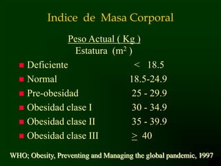 9
Indice de Masa Corporal
Peso Actual ( Kg )
Estatura (m2 )
 Deficiente < 18.5
 Normal 18.5-24.9
 Pre-obesidad 25 - 29.9
 Obesidad clase I 30 - 34.9
 Obesidad clase II 35 - 39.9
 Obesidad clase III > 40
WHO; Obesity, Preventing and Managing the global pandemic, 1997
 