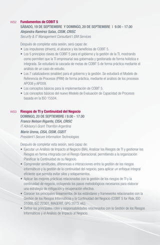 WS2	 Fundamentos de COBIT 5
	 SÁBADO, 19 DE SEPTIEMBRE  Y DOMINGO, 20 DE SEPTIEMBRE | 9.00 - 17.00
	 Alejandra Ramirez Salas, CISM, CRISC
	 Security & IT Management Consultant I ISM Services
	 Después de completar esta sesión, será capaz de:
	 •	 Los impulsores (drivers), el alcance y los beneficios de COBIT 5.
	 •	 Los 5 principios claves de COBIT 5 para el gobierno y la gestión de la TI, mostrando
		 como permiten que la TI empresarial sea gobernada y gestionada de forma holística e
		 integrada. Se estudiará la cascada de metas de COBIT 5 de forma práctica mediante el
		 análisis de un caso de estudio.
	 •	 Los 7 catalizadores (enabler) para el gobierno y la gestión. Se estudiará el Modelo de
		 Referencia de Procesos (PRM) de forma práctica, mediante el análisis de los procesos
		 APO08 y APO09.
	 •	 Los conceptos básicos para la implementación de COBIT 5.		
	 •	 Los conceptos básicos del nuevo Modelo de Evaluación de Capacidad de Procesos
		 basada en la ISO 15504.	
WS3	 Riesgos de TI y Continuidad del Negocio
	 DOMINGO, 20 DE SEPTIEMBRE | 9.00 - 17.00
	 Franco Nelson Rigante, CISA, CRISC
	 IT Advisory I Grant Thornton Argentina
	 Mario Urena, CISA, CISM, CGEIT
	President I Secure Information Technologies
	 Después de completar esta sesión, será capaz de:
	 •	 Ejecutar un Análisis de Impacto al Negocio (BIA), Analizar los Riesgos de TI y gestionar los
		 Riesgos en forma integrada con el Riesgo Operacional, permitiendo a la organización
		 Planificar la Continuidad de su Negocio.
	 •	 Comprender similitudes, diferencias e interacciones entre la gestión de los riesgos
		 informáticos y la gestión de la continuidad del negocio, para aplicar un enfoque integral
		 eficiente que permita evitar silos y solapamientos.
	 •	 Aplicar las mejores prácticas relacionadas con la gestión de los riesgos de TI y la
		 continuidad de negocio, incluyendo los pasos metodológicos necesarios para elaborar
	 	 una estrategia de mitigación y recuperación efectiva.
	 •	 Conocer los principales lineamientos de los estándares y frameworks relacionados con la 	
		 Gestión de los Riesgos Informáticos y la Continuidad del Negocio (COBIT 5 for Risk, ISO
		 31000, ISO 22301, MAGERIT, GPG 2013, etc).	
	 •	 Definir los principales roles y responsabilidades relacionados con la Gestión de los Riesgos
		 Informáticos y el Análisis de Impacto al Negocio.
	 		
 