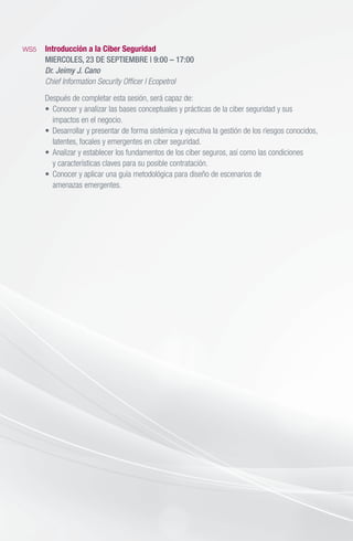 WS5	 Introducción a la Ciber Seguridad
	 MIERCOLES, 23 DE SEPTIEMBRE | 9:00 – 17:00
	 Dr. Jeimy J. Cano
	 Chief Information Security Officer I Ecopetrol
	 Después de completar esta sesión, será capaz de:
	 •	 Conocer y analizar las bases conceptuales y prácticas de la ciber seguridad y sus
		 impactos en el negocio.
	 •	 Desarrollar y presentar de forma sistémica y ejecutiva la gestión de los riesgos conocidos,
		 latentes, focales y emergentes en ciber seguridad.
	 •	 Analizar y establecer los fundamentos de los ciber seguros, así como las condiciones
		 y características claves para su posible contratación.
	 •	 Conocer y aplicar una guía metodológica para diseño de escenarios de
		 amenazas emergentes.
 