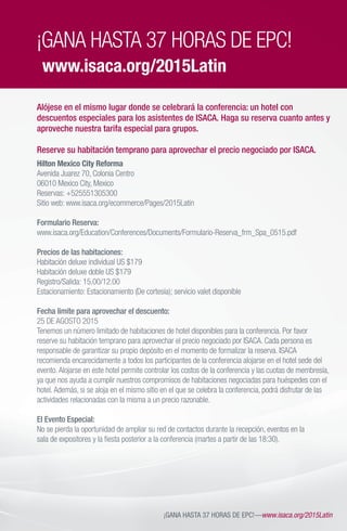 ¡GANA HASTA 37 HORAS DE EPC!—www.isaca.org/2015Latin
Hilton Mexico City Reforma
Avenida Juarez 70, Colonia Centro
06010 Mexico City, Mexico
Reservas: +525551305300
Sitio web: www.isaca.org/ecommerce/Pages/2015Latin
Formulario Reserva:
www.isaca.org/Education/Conferences/Documents/Formulario-Reserva_frm_Spa_0515.pdf
Precios de las habitaciones:
Habitación deluxe individual US $179
Habitación deluxe doble US $179
Registro/Salida: 15.00/12.00
Estacionamiento: Estacionamiento (De cortesía); servicio valet disponible
Fecha limite para aprovechar el descuento:
25 DE AGOSTO 2015
Tenemos un número limitado de habitaciones de hotel disponibles para la conferencia. Por favor
reserve su habitación temprano para aprovechar el precio negociado por ISACA. Cada persona es
responsable de garantizar su propio depósito en el momento de formalizar la reserva. ISACA
recomienda encarecidamente a todos los participantes de la conferencia alojarse en el hotel sede del
evento.Alojarse en este hotel permite controlar los costos de la conferencia y las cuotas de membresía,
ya que nos ayuda a cumplir nuestros compromisos de habitaciones negociadas para huéspedes con el
hotel.Además, si se aloja en el mismo sitio en el que se celebra la conferencia, podrá disfrutar de las
actividades relacionadas con la misma a un precio razonable.
El Evento Especial:
No se pierda la oportunidad de ampliar su red de contactos durante la recepción, eventos en la
sala de expositores y la fiesta posterior a la conferencia (martes a partir de las 18:30).
¡GANA HASTA 37 HORAS DE EPC!
www.isaca.org/2015Latin
Alójese en el mismo lugar donde se celebrará la conferencia: un hotel con
descuentos especiales para los asistentes de ISACA. Haga su reserva cuanto antes y
aproveche nuestra tarifa especial para grupos.
Reserve su habitación temprano para aprovechar el precio negociado por ISACA.
 