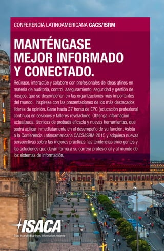 MANTÉNGASE
MEJOR INFORMADO
Y CONECTADO.
Reúnase, interactúe y colabore con profesionales de ideas afines en
materia de auditoría, control, aseguramiento, seguridad y gestión de
riesgos, que se desempeñan en las organizaciones más importantes
del mundo. Inspírese con las presentaciones de los más destacados
líderes de opinión. Gane hasta 37 horas de EPC (educación profesional
continua) en sesiones y talleres reveladores. Obtenga información
actualizada, técnicas de probada eficacia y nuevas herramientas, que
podrá aplicar inmediatamente en el desempeño de su función. Asista
a la Conferencia Latinoamericana CACS/ISRM 2015 y adquiera nuevas
perspectivas sobre las mejores prácticas, las tendencias emergentes y
las soluciones que darán forma a su carrera profesional y al mundo de
los sistemas de información.
CONFERENCIA LATINOAMERICANA CACS/ISRM
 