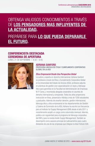 CONFERENCISTA DESTACADA
CEREMONIA DE APERTURA
LUNES, 21 DE SEPTIEMBRE | 8:30 – 9:45
ADRIANA SANFORD
PROFESORA LINCOLN DE ÉTICA Y CUMPLIMIENTO CORPORATIVO
GLOBAL EN LA ASU
Ética Empresarial Desde Una Perspectiva Global
La autora y experta en derecho internacional,Adriana Sanford
es profesora Lincoln de Ética y Cumplimiento Corporativo Global
en la Universidad del Estado de Arizona (ASU), profesora adjunta
en prácticas de gestión (con especialización en leyes y liderazgo
ético para gerentes) en la Facultad de Administración de Empresas
W. P. Carey, y reconocida abogada corporativa en asuntos de
derecho internacional y comparado.Todos los años proporciona
instrucción en línea, presencial e híbrida a más de 1200 estudiantes
y graduados.Además de enseñar derecho, gestión internacional,
liderazgo ético y ética empresarial en los departamentos de Gestión
y Cadena de Suministro de la ASU,Adriana ha escrito con frecuencia
para el Institute for Supply Management (ISM) desde el año 2011 y
recientemente aceptó un cargo como columnista mensual.Además,
publica con regularidad para el programa de liderazgo corporativo
del ISM y para la revista Inside Supply Management.También se
desempeñó como asesora principal de Latinoamérica para cuatro
divisiones de una de las empresas que integran la lista Fortune 500.
¡GANA HASTA 37 HORAS DE EPC!—www.isaca.org/2015Latin
OBTENGA VALIOSOS CONOCIMIENTOS A TRAVÉS
DE LOS PENSADORES MAS INFLUYENTES DE
LA ACTUALIDAD.
PREPÁRESE PARA LO QUE PUEDA DEPARARLE
EL FUTURO.
Conferencia Latinoamericana CACS/ISRM 2015
ORADORES DESTACADOS
 
