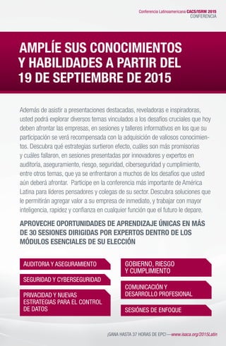 Además de asistir a presentaciones destacadas, reveladoras e inspiradoras,
usted podrá explorar diversos temas vinculados a los desafíos cruciales que hoy
deben afrontar las empresas, en sesiones y talleres informativos en los que su
participación se verá recompensada con la adquisición de valiosos conocimien-
tos. Descubra qué estrategias surtieron efecto, cuáles son más promisorias
y cuáles fallaron, en sesiones presentadas por innovadores y expertos en
auditoría, aseguramiento, riesgo, seguridad, ciberseguridad y cumplimiento,
entre otros temas, que ya se enfrentaron a muchos de los desafíos que usted
aún deberá afrontar. Participe en la conferencia más importante de América
Latina para líderes pensadores y colegas de su sector. Descubra soluciones que
le permitirán agregar valor a su empresa de inmediato, y trabajar con mayor
inteligencia, rapidez y confianza en cualquier función que el futuro le depare.
APROVECHE OPORTUNIDADES DE APRENDIZAJE ÚNICAS EN MÁS
DE 30 SESIONES DIRIGIDAS POR EXPERTOS DENTRO DE LOS
MÓDULOS ESENCIALES DE SU ELECCIÓN
AUDITORIA Y ASEGURAMIENTO
SEGURIDAD Y CYBERSEGURIDAD
PRIVACIDAD Y NUEVAS
ESTRATEGIAS PARA EL CONTROL
DE DATOS
GOBIERNO, RIESGO
Y CUMPLIMIENTO
COMUNICACIÓN Y
DESARROLLO PROFESIONAL
SESIÓNES DE ENFOQUE
¡GANA HASTA 37 HORAS DE EPC!—www.isaca.org/2015Latin
AMPLÍE SUS CONOCIMIENTOS
Y HABILIDADES A PARTIR DEL
19 DE SEPTIEMBRE DE 2015
Conferencia Latinoamericana CACS/ISRM 2015
CONFERENCIA
 