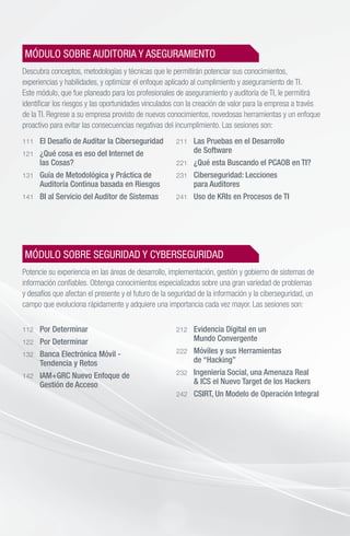 MÓDULO SOBRE AUDITORIA Y ASEGURAMIENTO
Descubra conceptos, metodologías y técnicas que le permitirán potenciar sus conocimientos,
experiencias y habilidades, y optimizar el enfoque aplicado al cumplimiento y aseguramiento de TI.
Este módulo, que fue planeado para los profesionales de aseguramiento y auditoría de TI, le permitirá
identificar los riesgos y las oportunidades vinculados con la creación de valor para la empresa a través
de la TI. Regrese a su empresa provisto de nuevos conocimientos, novedosas herramientas y un enfoque
proactivo para evitar las consecuencias negativas del incumplimiento. Las sesiones son:
111 	 El Desafío de Auditar la Ciberseguridad
121 	 ¿Qué cosa es eso del Internet de
	 las Cosas?
131 	 Guía de Metodológica y Práctica de
	 Auditoría Continua basada en Riesgos
141 	 BI al Servicio del Auditor de Sistemas
211 	 Las Pruebas en el Desarrollo
	 de Software
221 	 ¿Qué esta Buscando el PCAOB en TI?
231 	 Ciberseguridad: Lecciones
	 para Auditores
241 	 Uso de KRIs en Procesos de TI
MÓDULO SOBRE SEGURIDAD Y CYBERSEGURIDAD
Potencie su experiencia en las áreas de desarrollo, implementación, gestión y gobierno de sistemas de
información confiables. Obtenga conocimientos especializados sobre una gran variedad de problemas
y desafíos que afectan el presente y el futuro de la seguridad de la información y la ciberseguridad, un
campo que evoluciona rápidamente y adquiere una importancia cada vez mayor. Las sesiones son:
112 	 Por Determinar
122 	 Por Determinar
132 	 Banca Electrónica Móvil -
	 Tendencia y Retos
142 	 IAM+GRC Nuevo Enfoque de
	 Gestión de Acceso
212 	 Evidencia Digital en un
	 Mundo Convergente
222 	 Móviles y sus Herramientas
	 de “Hacking”
232 	 Ingeniería Social, una Amenaza Real
	 & ICS el Nuevo Target de los Hackers
242 	 CSIRT, Un Modelo de Operación Integral
 