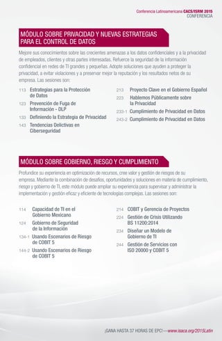 Conferencia Latinoamericana CACS/ISRM 2015
CONFERENCIA
MÓDULO SOBRE PRIVACIDAD Y NUEVAS ESTRATEGIAS
PARA EL CONTROL DE DATOS
Mejore sus conocimientos sobre las crecientes amenazas a los datos confidenciales y a la privacidad
de empleados, clientes y otras partes interesadas. Refuerce la seguridad de la información
confidencial en redes de TI grandes y pequeñas. Adopte soluciones que ayuden a proteger la
privacidad, a evitar violaciones y a preservar mejor la reputación y los resultados netos de su
empresa. Las sesiones son:
113 	 Estrategias para la Protección
	 de Datos
123 	 Prevención de Fuga de
	 Información - DLP
133 	 Definiendo la Estrategia de Privacidad
143 	 Tendencias Delictivas en
	Ciberseguridad
213 	 Proyecto Clave en el Gobierno Español
223 	 Hablemos Públicamente sobre
	 la Privacidad
233-1 Cumplimiento de Privacidad en Datos
243-2 Cumplimiento de Privacidad en Datos
	
MÓDULO SOBRE GOBIERNO, RIESGO Y CUMPLIMIENTO
Profundice su experiencia en optimización de recursos, cree valor y gestión de riesgos de su
empresa. Mediante la combinación de desafíos, oportunidades y soluciones en materia de cumplimiento,
riesgo y gobierno de TI, este módulo puede ampliar su experiencia para supervisar y administrar la
implementación y gestión eficaz y eficiente de tecnologías complejas. Las sesiones son:
114 	 Capacidad de TI en el
	 Gobierno Mexicano
124 	 Gobierno de Seguridad
	 de la Información
134-1 Usando Escenarios de Riesgo
	 de COBIT 5
144-2 Usando Escenarios de Riesgo
	 de COBIT 5
214 	 COBIT y Gerencia de Proyectos
224 	 Gestión de Crisis Utilizando
	 BS 11200:2014
234 	 Diseñar un Modelo de
	 Gobierno de TI
244 	 Gestión de Servicios con
	 ISO 20000 y COBIT 5
¡GANA HASTA 37 HORAS DE EPC!—www.isaca.org/2015Latin
 