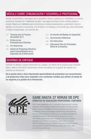 115 	 Técnicas para el Fracaso
	 del Auditor de TI
125 	 El Arte de las
	 Presentaciones Efectivas
135 	 Por Determinar
145 	 Diseño de Programas Efectivos
	 sobre Concientización de la
	 Seguridad de la Información
215 	 Un Estudio del Modelo de Capacidad
225 	 Herramientas Didácticas
235 	 Por Determinar
245 	 Soluciones Para los Principales
	 Retos de la Empresa
GANE HASTA 37 HORAS DE EPC
CRÉDITOS DE EDUCACIÓN PROFESIONAL CONTINUA
ISACA está registrada con la Asociación Nacional de Consejos
Estatales de Contabilidad (National Association of State Boards
of Accountancy—NASBA) como patrocinador de la educación
profesional continua del Registro Nacional de patrocinadores
de educación profesional continua. Los consejos estatales de
contabilidad tienen la facultad final de aceptar los cursos
individuales que servirán para acreditar horas de educación
professional continua. Los reclamos sobre patrocinadores
inscritos pueden enviarse al registro nacional de patrocinadores
de educación profesional continua a través de su sitio web:
www.learningmarket.org
MÓDULO SOBRE COMUNICACIÓN Y DESARROLLO PROFESIONAL
Acceda conocimientos y estrategias que le permitirán reforzar o potenciar su credibilidad y su carrera
profesional. Incorpore las “habilidades sociales” que poseen los líderes de los sectores público y
privado. Mejore sus habilidades para comunicarse y realizar presentaciones, y administre mejor su
agenda, sus proyectos y el personal, a fin de llevar a su empresa y a la función que usted desempeña
a niveles insospechados. Las sesiones son:
SESIÓNES DE ENFOQUE
Participe en debates y grupos interactivos con colegas y los líderes de las sesiones para compartir
ideas y obtener información actualizada en temas vinculados con la gestión del negocio y los
sistemas de información.
No se pierda estas y otras interesantes oportunidades de profundizar sus conocimientos
y de prepararse mejor para responder a los constantes cambios que afectan el mundo de
los negocios y la gestión de la información.
 