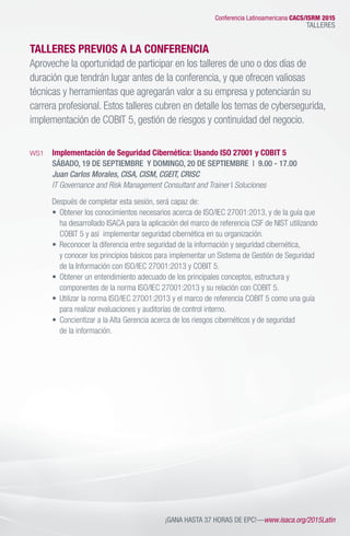 TALLERES PREVIOS A LA CONFERENCIA
Aproveche la oportunidad de participar en los talleres de uno o dos días de
duración que tendrán lugar antes de la conferencia, y que ofrecen valiosas
técnicas y herramientas que agregarán valor a su empresa y potenciarán su
carrera profesional. Estos talleres cubren en detalle los temas de cybersegurida,
implementación de COBIT 5, gestión de riesgos y continuidad del negocio.
WS1	 Implementación de Seguridad Cibernética: Usando ISO 27001 y COBIT 5
	 SÁBADO, 19 DE SEPTIEMBRE  Y DOMINGO, 20 DE SEPTIEMBRE | 9.00 - 17.00
	 Juan Carlos Morales, CISA, CISM, CGEIT, CRISC
	 IT Governance and Risk Management Consultant and Trainer I Soluciones
	 Después de completar esta sesión, será capaz de:
	 •	 Obtener los conocimientos necesarios acerca de ISO/IEC 27001:2013, y de la guía que
		 ha desarrollado ISACA para la aplicación del marco de referencia CSF de NIST utilizando 	
		 COBIT 5 y así  implementar seguridad cibernética en su organización.
	 •	 Reconocer la diferencia entre seguridad de la información y seguridad cibernética, 		
		 y conocer los principios básicos para implementar un Sistema de Gestión de Seguridad
		 de la Información con ISO/IEC 27001:2013 y COBIT 5.
	 •	 Obtener un entendimiento adecuado de los principales conceptos, estructura y 	
		 componentes de la norma ISO/IEC 27001:2013 y su relación con COBIT 5.
	 •	 Utilizar la norma ISO/IEC 27001:2013 y el marco de referencia COBIT 5 como una guía 	
		 para realizar evaluaciones y auditorías de control interno.
	 •	 Concientizar a la Alta Gerencia acerca de los riesgos cibernéticos y de seguridad
		 de la información.
Conferencia Latinoamericana CACS/ISRM 2015
TALLERES
¡GANA HASTA 37 HORAS DE EPC!—www.isaca.org/2015Latin
 