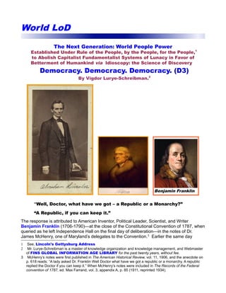 World LoD 
The Next Generation: World People Power 
Established Under Rule of the People, by the People, for the People,1 
to Abolish Capitalist Fundamentalist Systems of Lunacy in Favor of 
Betterment of Humankind via Idioscopy: the Science of Discovery 
Democracy. Democracy. Democracy. (D3) 
By Vigdor Lurye-Schreibman.2 
Benjamin Franklin 
“Well, Doctor, what have we got – a Republic or a Monarchy?” 
“A Republic, if you can keep it.” 
The response is attributed to American Inventor, Political Leader, Scientist, and Writer 
Benjamin Franklin (1706-1790)—at the close of the Constitutional Convention of 1787, when 
queried as he left Independence Hall on the final day of deliberation—in the notes of Dr. 
James McHenry, one of Maryland’s delegates to the Convention.3 Earlier the same day 
1 See, Lincoln's Gettysburg Address 
2 Mr. Lurye-Schreibman is a master of knowledge organization and knowledge management, and Webmaster 
of FINS GLOBAL INFORMATION AGE LIBRARY for the past twenty years, without fee. 
3 McHenry’s notes were first published in The American Historical Review, vol. 11, 1906, and the anecdote on 
p. 618 reads: “A lady asked Dr. Franklin Well Doctor what have we got a republic or a monarchy. A republic 
replied the Doctor if you can keep it.” When McHenry’s notes were included in The Records of the Federal 
convention of 1787, ed. Max Farrand, vol. 3, appendix A, p. 85 (1911, reprinted 1934). 
 