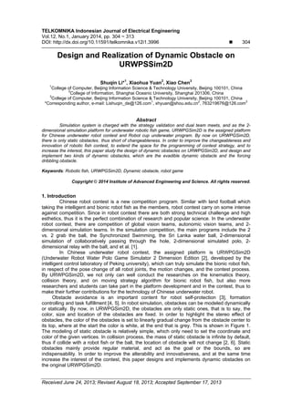 TELKOMNIKA Indonesian Journal of Electrical Engineering
Vol.12, No.1, January 2014, pp. 304 ~ 313
DOI: http://dx.doi.org/10.11591/telkomnika.v12i1.3996  304
Received June 24, 2013; Revised August 18, 2013; Accepted September 17, 2013
Design and Realization of Dynamic Obstacle on
URWPSSim2D
Shuqin Li*1
, Xiaohua Yuan2
, Xiao Chen3
1
College of Computer, Beijing Information Science & Technology University, Beijing 100101, China
2
College of Information, Shanghai Oceanic University, Shanghai 201306, China
3
College of Computer, Beijing Information Science & Technology University, Beijing 100101, China
*Corresponding author, e-mail: Lishuqin_de@126.com
1
, xhyuan@shou.edu.cn
2
, 763219676@126.com
3
Abstract
Simulation system is charged with the strategy validation and dual team meets, and as the 2-
dimensional simulation platform for underwater robotic fish game, URWPGSim2D is the assigned platform
for Chinese underwater robot contest and Robot cup underwater program. By now on URWPGSim2D,
there is only static obstacles，thus short of changeableness. In order to improve the changeableness and
innovation of robotic fish contest, to extend the space for the programming of contest strategy, and to
increase the interest, this paper study the design of dynamic obstacles on URWPGSim2D, and design and
implement two kinds of dynamic obstacles, which are the evadible dynamic obstacle and the forcing
dribbling obstacle.
Keywords: Robotic fish, URWPGSim2D, Dynamic obstacle, robot game
Copyright © 2014 Institute of Advanced Engineering and Science. All rights reserved.
1. Introduction
Chinese robot contest is a new competition program. Similar with land football which
taking the intelligent and bionic robot fish as the members, robot contest carry on some intense
against competition. Since in robot contest there are both strong technical challenge and high
esthetics, thus it is the perfect combination of research and popular science. In the underwater
robot contest, there are competition of global vision teams, autonomic vision teams, and 2-
dimensional simulation teams. In the simulation competition, the main programs include the 2
vs. 2 grab the ball, the Synchronized Swimming, the Sri Lanka water ball, 2-dimensional
simulation of collaboratively passing through the hole, 2-dimensional simulated polo, 2-
dimensional relay with the ball, and et al. [1].
In Chinese underwater robot contest, the assigned platform is URWPGSim2D
(Underwater Robot Water Polo Game Simulator 2 Dimension Edition [2], developed by the
intelligent control laboratory of Peking university), which can truly simulate the bionic robot fish,
in respect of the pose change of all robot joints, the motion changes, and the contest process.
By URWPGSim2D, we not only can well conduct the researches on the kinematics theory,
collision theory, and on moving strategy algorithm for bionic robot fish, but also more
researchers and students can take part in the platform development and in the contest, thus to
make their further contributions for the technology of Chinese underwater robot.
Obstacle avoidance is an important content for robot self-protection [3], formation
controlling and task fulfillment [4, 5]. In robot simulation, obstackes can be modeled dynamically
or statically. By now, in URWPGSim2D, the obstacles are only static ones, that is to say, the
color, size and location of the obstacles are fixed. In order to highlight the stereo effect of
obstacles, the color of the obstacles is set to linearly gradual change from the obstacle center to
its top, where at the start the color is white, at the end that is grey. This is shown in Figure 1.
The modeling of static obstacle is relatively simple, which only need to set the coordinate and
color of the given vertices. In collision process, the mass of static obstacle is infinite by default,
thus if collide with a robot fish or the ball, the location of obstacle will not change [2, 6]. Static
obstacles mainly provide regular material, and act as the goal or the bounds, so are
indispensability. In order to improve the alterability and innovativeness, and at the same time
increase the interest of the contest, this paper designs and implements dynamic obstacles on
the original URWPGSim2D.
 