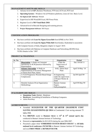 MANAGEMENT SOFTWARE SKILLS
1. Advance level in SAP ,Business Warehouse, PTN tool, ECN tool, PCN tool
2. Operating System: - Windows 8 & all Windows platforms, Linux & Unix -Basic Level.
3. Six Sigma & QC Software: Minitab
4. Expert level in MS Word,MS Excel, MS Power Point.
5. Beginner Level in MS Visual Basic 2010.
6. Advanced level in Barcode Designing and scanning process.
7. Project Management Software: MS Project
CERTIFICATION PROGRAMS
· Has been certified with Lean Six Sigma Green Belt from KPMG in Nov’2010.
· Has been certified with Lean Six Sigma White Belt from Kinduz, Hyderabad in association
with Computer Society of India, Bangalore chapter in August’ 2010.
· Has been certified with Diploma in Computer Hardware and Networking (DCHN) from
TCDS, Omalur in Dec’ 2007.
PROJECT & TRAININGS
Sr. No. Title Organizaion Period
1. Dissertation: A Study on Consumer
Satisfaction in SCM practices followed by
Hypermarkets.
Under the
Supervision of
Mentor.
Dec’10-Feb’11
2. Summer Internship: A Study on
Implementation of Inventory Management
at Salem Steel Plant, Salem
SAIL, Salem Steel
Plant
April’10-May’ 10
3. A VLSI Progressive Wavelet Based Image
Compression
In Engineering
under the supervision
of Project Mentor &
HOD
Jan’09-April’09
4. Detailed Analysis Of an Organization
Methodology
Bannari Amman
Sugars,
Sathyamangalam
April’09-May’09
IT & HARDWARE SKILLS
· Simulation Tools :Matlab , Modelsim
· Hardware: Assembling & Installation of Desktop Computers.
· Adobe PhotoShop
ACHIEVEMENTS
· Awarded SUGGESTER OF THE QUARTER (MAXIMUM COST
SAVING SUGGESTIONS) Q1 2014 in Continental. Cost saving amount 75
lakhs INR.
· Won BRONZE medal in Hammer throw in 12th
& 13th
annual sports day
conducted in Bannari Amman Institute of Technology.
· Honored as representative for B.E (ECE) during the year 2006-2007.
· Presented a paper titled “EMBEDDED SYSTEM DESIGN ISSUES” in All India
national level conference (NCSSS’08) in Bannari Amman Institute Of Technology
and won FIRST PRIZE in RENDEZVOUS’08.
 