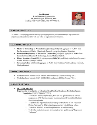 CAREER OBJECTIVE
To obtain a challenging position in a high quality engineering environment where my resourceful
experience and academic skills will add value to organizational operations.
ACADEMIC DETAILS
 Master of Technology in Production Engineering [2016] with aggregate of 71.91% from
Pacific Academy of Higher Education & Research University, Udaipur, Rajasthan.
 Bachelor of Engineering in Mechanical Engineering [2014] with aggregate of 68.8% from
Indore Institute of Science & Technology, Indore, Madhya Pradesh.
 Higher Secondary School [2010] with aggregate of 68.6% from United Alpha Senior Secondary
School, Neemuch, Madhya Pradesh.
 Secondary School [2008] with aggregate of 49.8% from Children‟s Well Academy, Neemuch,
Madhya Pradesh.
WORK EXPERIENCE
 Worked as Event Intern in BAJA SAEINDIA from January‟2013 to February‟2013.
 Worked as Event Intern in BAJA SAEINDIA from January‟2014 to February‟2014.
PROJECT DETAILS
 M.TECH THESIS
Experimental Investigation of Vibration Based Surface Roughness Prediction System
Description: PROJECT OBJECTIVES
• To study the effect of depth of cut, feed rate and spindle speed on surface
roughness in CNC Turning process in conjunction with bi axial tool holder‟s
vibration amplitudes.
• To perform the experimentation according to “Fractional or Full Fractional
Design Approach” at different cutting parameters with differing values.
• To analyze the effect of machining vibrations on surface quality.
• To develop prediction system for required surface quality using “Regression
Technique”.
Ravi Pathak
Ravi789pathak@gmail.com
68, Shanti Nagar, Neemuch, M.P.
Mobile: +91-9425973851, +91-9977996546
 
