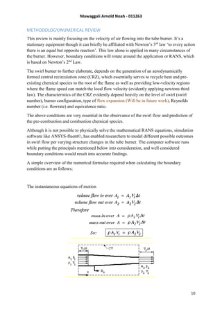 Mawaggali Arnold Noah - 011263
10
METHODOLOGY/NUMERICAL REVIEW
This review is mainly focusing on the velocity of air flowing into the tube burner. It’s a
stationary equipment though it can briefly be affiliated with Newton’s 3rd
law ‘to every action
there is an equal but opposite reaction’. This law alone is applied in many circumstances of
the burner. However, boundary conditions will rotate around the application or RANS, which
is based on Newton’s 2nd
Law.
The swirl burner to further elaborate, depends on the generation of an aerodynamically
formed central recirculation zone (CRZ), which essentially serves to recycle heat and pre-
existing chemical species to the root of the flame as well as providing low-velocity regions
where the flame speed can match the local flow velocity (evidently applying newtons third
law). The characteristics of the CRZ evidently depend heavily on the level of swirl (swirl
number), burner configuration, type of flow expansion (Will be in future work), Reynolds
number (i.e. flowrate) and equivalence ratio.
The above conditions are very essential in the observance of the swirl flow and prediction of
the pre-combustion and combustion chemical species.
Although it is not possible to physically solve the mathematical RANS equations, simulation
software like ANSYS-fluent©, has enabled researchers to model different possible outcomes
in swirl flow per varying structure changes in the tube burner. The computer software runs
while putting the principals mentioned below into consideration, and well considered
boundary conditions would result into accurate findings.
A simple overview of the numerical formulae required when calculating the boundary
conditions are as follows;
The instantaneous equations of motion
 