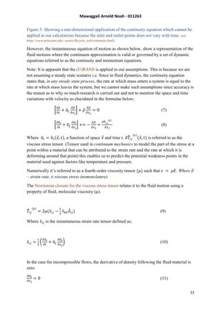 Mawaggali Arnold Noah - 011263
11
Figure 5: Showing a one-dimensional application of the continuity equation which cannot be
applied in our calculations because the inlet and outlet points does not vary with time. (ref:
https://www.princeton.edu/~asmits/Bicycle_web/continuity.html)
However, the instantaneous equation of motion as shown below, show a representation of the
fluid motions where the continuum approximation is valid or governed by a set of dynamic
equations referred to as the continuity and momentum equations.
Note: It is apparent that the (U)RANS is applied in our assumptions. This is because we are
not assuming a steady state scenario i.e. Since in fluid dynamics, the continuity equation
states that, in any steady state process, the rate at which mass enters a system is equal to the
rate at which mass leaves the system, but we cannot make such assumptions since accuracy is
the reason as to why so much research is carried out and not to mention the space and time
variations with velocity as elucidated in the formulae below;
[
𝜕𝜌̃
𝜕𝑡
+ 𝑢̃𝑗
𝜕𝜌̃
𝜕𝑥 𝑗
] + 𝜌̃
𝜕𝜌̃
𝜕𝑥 𝑗
= 0 (7)
[
𝜕𝑢̃ 𝑖
𝜕𝑡
+ 𝑢̃𝑗
𝜕𝑢̃𝑖
𝜕𝑥 𝑗
] += −
𝜕𝜌̃
𝜕𝑥 𝑗
+
𝜕𝑇̃ 𝑖𝑗
(𝑣)
𝜕𝑥 𝑗
(8)
Where 𝑢̃ 𝑖 = 𝑢̃ 𝑖(𝑥⃗, 𝑡), a function of space 𝑥⃗ and time t. 𝜕𝑇̃𝑖𝑗
(𝑣)
(𝑥⃗, 𝑡) is referred to as the
viscous stress tensor. (Tensor used in continuum mechanics to model the part of the stress at a
point within a material that can be attributed to the strain rate and the rate at which it is
deforming around that point) this enables us to predict the potential weakness points in the
material used against factors like temperature and pressure.
Numerically it’s referred to as a fourth-order viscosity tensor (𝜇) such that 𝜀 = 𝜇𝐸. Where E
– strain rate, 𝜀-viscous stress (nomenclature)
The Newtonian closure for the viscous stress tensor relates it to the fluid motion using a
property of fluid, molecular viscosity (𝜇).
𝑇̃𝑖𝑗
(𝑣)
= 2𝜇(𝑠̃𝑖 𝑗 −
1
3
𝑠̃ 𝑘 𝑘 𝛿̃𝑖𝑗) (9)
Where 𝑠̃ 𝑖 𝑗 is the instantaneous strain rate tensor defined as;
𝑠̃𝑖 𝑗 =
1
2
(
𝜕𝑢̃ 𝑖
𝜕𝑡
+ 𝑢̃𝑗
𝜕𝑢̃ 𝑖
𝜕𝑥 𝑗
) (10)
In the case for incompressible flows, the derivative of density following the fluid material is
zero
𝜕𝑢̃𝑖
𝜕𝑥 𝑗
= 0 (11)
 