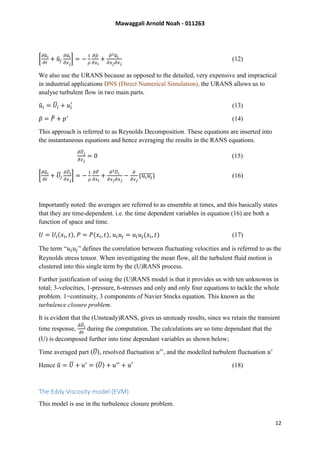 Mawaggali Arnold Noah - 011263
12
[
𝜕𝑢̃ 𝑖
𝜕𝑡
+ 𝑢̃𝑗
𝜕𝑢̃𝑖
𝜕𝑥 𝑗
] = −
1
𝜌
𝜕𝜌̃
𝜕𝑥 𝑖
+
𝜕2 𝑢̃𝑖
𝜕𝑥 𝑗 𝜕𝑥 𝑗
(12)
We also use the URANS because as opposed to the detailed, very expensive and impractical
in industrial applications DNS (Direct Numerical Simulation), the URANS allows us to
analyse turbulent flow in two main parts.
𝑢̃ 𝑖 = 𝑈̅𝑖 + 𝑢𝑖
′
(13)
𝑝̃ = 𝑃̅ + 𝑝′
(14)
This approach is referred to as Reynolds Decomposition. These equations are inserted into
the instantaneous equations and hence averaging the results in the RANS equations.
𝜕𝑈̅ 𝑗
𝜕𝑥 𝑗
= 0 (15)
[
𝜕𝑢̃ 𝑖
𝜕𝑡
+ 𝑈̅𝑗
𝜕𝑈̅𝑖
𝜕𝑥 𝑗
] = −
1
𝜌
𝜕𝑃̅
𝜕𝑥 𝑖
+
𝜕2 𝑈̅ 𝑖
𝜕𝑥 𝑗 𝜕𝑥 𝑗
−
𝜕
𝜕𝑥 𝑗
{𝑢𝑖 𝑢𝑗̅̅̅̅̅} (16)
Importantly noted: the averages are referred to as ensemble at times, and this basically states
that they are time-dependent. i.e. the time dependent variables in equation (16) are both a
function of space and time.
𝑈 = 𝑈𝑖(𝑥𝑖, 𝑡), 𝑃 = 𝑃(𝑥𝑖, 𝑡), 𝑢𝑖 𝑢𝑗 = 𝑢𝑖 𝑢𝑗(𝑥𝑖, 𝑡) (17)
The term “𝑢𝑖 𝑢𝑗” defines the correlation between fluctuating velocities and is referred to as the
Reynolds stress tensor. When investigating the mean flow, all the turbulent fluid motion is
clustered into this single term by the (U)RANS process.
Further justification of using the (U)RANS model is that it provides us with ten unknowns in
total; 3-velocities, 1-pressure, 6-stresses and only and only four equations to tackle the whole
problem. 1=continuity, 3 components of Navier Stocks equation. This known as the
turbulence closure problem.
It is evident that the (Unsteady)RANS, gives us unsteady results, since we retain the transient
time response,
𝜕𝑈̅𝑖
𝜕𝑡
during the computation. The calculations are so time dependant that the
(U) is decomposed further into time dependant variables as shown below;
Time averaged part 〈𝑈̅〉, resolved fluctuation 𝑢′′
, and the modelled turbulent fluctuation 𝑢′
Hence 𝑢̃ = 𝑈̅ + 𝑢′
= 〈𝑈̅〉 + 𝑢′′
+ 𝑢′ (18)
The Eddy Viscosity model (EVM)
This model is use in the turbulence closure problem.
 