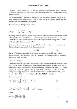 Mawaggali Arnold Noah - 011263
13
There are a various number of EVMs, and this depends on the application at hand. As in the
Newtonian closure for the viscous stress tensor, we use a similar idea to apply for turbulence
closure problem.
So, to close the RANS equation, an analogy that tries to relate the Reynolds stresses to the
fluid motion through what is referred to as “turbulent” or “eddy” viscosity is introduced and
referred to as the “Boussinesq assumption”.
It’s represented in the equation as bellow;
𝜌𝑢𝑖 𝑢𝑗̅̅̅̅̅ = −𝜇 𝑡 (
𝜕𝑈𝑖
𝜕𝑥 𝑗
+
𝜕𝑈 𝑗
𝜕𝑥 𝑖
) +
2
3
𝜌𝛿𝑖𝑗 𝑘 (19)
Basically, what this means is that the fluctuations are represented with a quantity that is kind
of averaged and then try to find out how the quantity is connected/coupled to the mean flow.
The EVM is a scalar quantity which is calculated using a turbulent velocity scale 𝒱, length
scale 𝑙, based on the dimensional analysis.
In the case of this projected length is one of the factors that would be varied in the future,
hence making it an appropriate fit for the numerical study.
𝑣𝑡 = 𝒱𝑙 (20)
In one EVM equation a solution for the turbulence quantity is probable and a second
turbulent quantity is derived from algebraic expression. These two quantities are what’s use
to describe “eddy” viscosity.
Two 𝑘 − 𝜀 models.
The k-epsilon model is one of the most used in CFD (Computational Fluid Dynamics). There
are a various number of these models used, though two are going to be talked about here. In
line with the above name formulae, the corresponding K-e model used was the Abe-Kondoh-
Nagano 𝒌 − 𝜺 model. 𝜀 appears naturally due to the dissipation rate of turbulent kinetic
energy and two equations for an EVM are most appropriate for the formation of 𝑣𝑡. Not to
mention the model is also a Low Reynolds Number (LRN) 𝒌 − 𝜺 model.
Equations are as follows;
𝜕𝑘
𝜕𝑡
+ 𝑈̅𝑗
𝜕𝑘
𝜕𝑥 𝑗
=
𝜕
𝜕𝑥 𝑗
[(𝑣 +
𝑣 𝑡
𝜎 𝑘
)
𝜕𝑘
𝜕𝑥 𝑗
] + 𝑃𝑘 − 𝜀 (21)
𝜕𝜀
𝜕𝑡
+ 𝑈̅𝑗
𝜕𝜀
𝜕𝑥 𝑗
=
𝜕
𝜕𝑥 𝑗
[(𝑣 +
𝑣 𝑡
𝜎 𝜀
)
𝜕𝜀
𝜕𝑥 𝑗
] + 𝐶𝜀1
𝜀
𝑘
𝑃𝑘 − 𝐶𝜀2𝑓2
𝜀2
𝑘
(22)
Where,
𝑃𝑘 = [𝑣𝑡 (
𝜕𝑈
𝜕𝑥 𝑗
+
𝜕𝑈̅ 𝑗
𝜕𝑥 𝑗
)]
𝜕𝑈̅ 𝑗
𝜕𝑥 𝑗
(23)
 