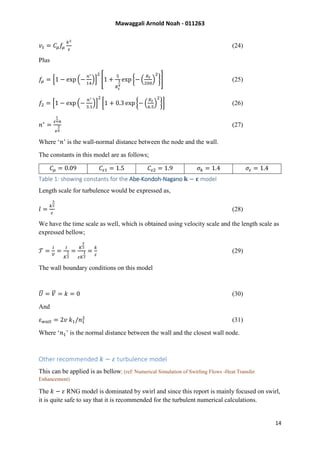 Mawaggali Arnold Noah - 011263
14
𝑣𝑡 = 𝐶𝜇 𝑓𝜇
𝑘2
𝜀
(24)
Plus
𝑓𝜇 = [1 − exp (−
𝑛∗
14
)]
2
[1 +
5
𝑅 𝑡
3
4
exp {− (
𝑅 𝑡
200
)
2
}] (25)
𝑓2 = [1 − exp (−
𝑛∗
3.1
)]
2
[1 + 0.3 exp {− (
𝑅 𝑡
6.5
)
2
}] (26)
𝑛∗
=
𝜀
1
4 𝑛
𝑣
3
4
(27)
Where ‘𝑛’ is the wall-normal distance between the node and the wall.
The constants in this model are as follows;
𝐶𝜇 = 0.09 𝐶𝜀1 = 1.5 𝐶𝜀2 = 1.9 𝜎𝑘 = 1.4 𝜎𝜀 = 1.4
Table 1: showing constants for the Abe-Kondoh-Nagano 𝐤 − 𝛆 model
Length scale for turbulence would be expressed as,
𝑙 =
𝑘
3
2
𝜖
(28)
We have the time scale as well, which is obtained using velocity scale and the length scale as
expressed bellow;
𝒯 =
𝑙
𝒱
=
𝑙
𝐾
1
2
=
𝐾
3
2
𝜀𝐾
1
2
=
𝑘
𝜀
(29)
The wall boundary conditions on this model
𝑈̅ = 𝑉̅ = 𝑘 = 0 (30)
And
𝜀 𝑤𝑎𝑙𝑙 = 2𝑣 𝑘1/𝑛1
2
(31)
Where ‘𝑛1’ is the normal distance between the wall and the closest wall node.
Other recommended 𝑘 − 𝜀 turbulence model
This can be applied is as bellow; (ref: Numerical Simulation of Swirling Flows -Heat Transfer
Enhancement)
The 𝑘 − 𝜀 RNG model is dominated by swirl and since this report is mainly focused on swirl,
it is quite safe to say that it is recommended for the turbulent numerical calculations.
 