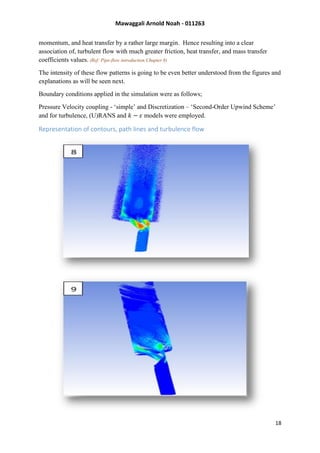 Mawaggali Arnold Noah - 011263
18
momentum, and heat transfer by a rather large margin. Hence resulting into a clear
association of, turbulent flow with much greater friction, heat transfer, and mass transfer
coefficients values. (Ref: Pipe-flow introduction Chapter 8)
The intensity of these flow patterns is going to be even better understood from the figures and
explanations as will be seen next.
Boundary conditions applied in the simulation were as follows;
Pressure Velocity coupling - ‘simple’ and Discretization – ‘Second-Order Upwind Scheme’
and for turbulence, (U)RANS and 𝑘 − 𝜀 models were employed.
Representation of contours, path lines and turbulence flow
 