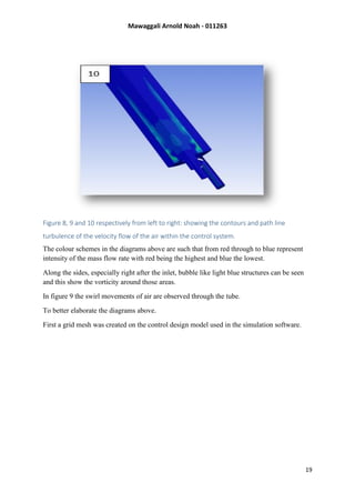 Mawaggali Arnold Noah - 011263
19
Figure 8, 9 and 10 respectively from left to right: showing the contours and path line
turbulence of the velocity flow of the air within the control system.
The colour schemes in the diagrams above are such that from red through to blue represent
intensity of the mass flow rate with red being the highest and blue the lowest.
Along the sides, especially right after the inlet, bubble like light blue structures can be seen
and this show the vorticity around those areas.
In figure 9 the swirl movements of air are observed through the tube.
To better elaborate the diagrams above.
First a grid mesh was created on the control design model used in the simulation software.
 