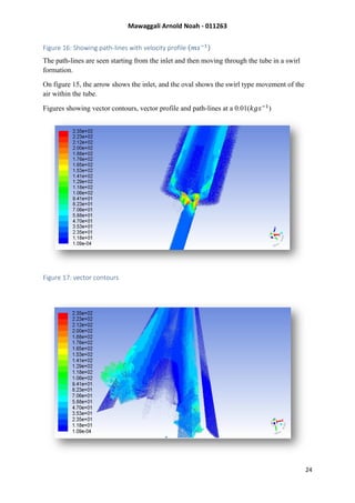 Mawaggali Arnold Noah - 011263
24
Figure 16: Showing path-lines with velocity profile (𝑚𝑠−1)
The path-lines are seen starting from the inlet and then moving through the tube in a swirl
formation.
On figure 15, the arrow shows the inlet, and the oval shows the swirl type movement of the
air within the tube.
Figures showing vector contours, vector profile and path-lines at a 0.01(𝑘𝑔𝑠−1
)
Figure 17: vector contours
 