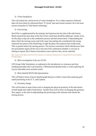 Mawaggali Arnold Noah - 011263
26
2) Vortex breakdown
This will exploit the various levels of vortex breakdown. It is a rather expansive field and
data will most likely be referenced from “N. Syred” past and current research. He is the most
renown researcher in Tube burner technology.
3) Fuel mixing.
Swirl flow is supplemented by the strategic fuel injection into the inlet of the tube burner.
Much research has been done in the line of how much fuel should be added per volume of air,
for this plays a big role in the combustion process and fuel conservation. Understanding the
plane where the missing occurs and at the same time putting into consideration the strong
rotational movement of the fluid brings to light the phase flow patterns that would result;
This in general betters the missing process. The mixture consistence which should occur from
the recirculation region all the way to the end of the combustion chamber is very key in
looking at aspects like Exhaust recirculation zones and how they can be exploited.
(Ref: Analysis of the Effect of the Swirl Flow Intensity on Combustion Characteristics in Liquid Fuel Powered Confined
Swirling Flames)
4) More investigation in the use of LES
LES (Large Eddy Simulation), as explained in the introduction is a strenuous and time
streaking procedure that is governed by a 3Dimensional detailed study is worth exploiting for
it gives noticeably more accurate results.
5) More detailed MATLAB representation
This will help in terms of given detailed graph that give a better visual when analysing grid
nodal positioning in the X, Y, and Z planes.
6) Geometry change
This will be done in many forms such as changing the physical geometry of the tube burner
in both length and width of tube burner. Another form will in terms of changing the geometry
flow angles, as this aids in understanding the positioning of the elements that initiate the
mixing process.
 